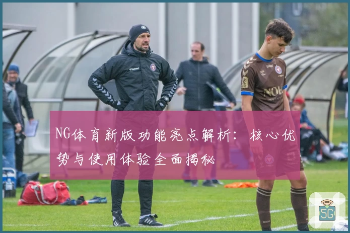 NG体育新版功能亮点解析：核心优势与使用体验全面揭秘