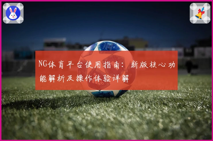 NG体育平台使用指南：新版核心功能解析及操作体验详解